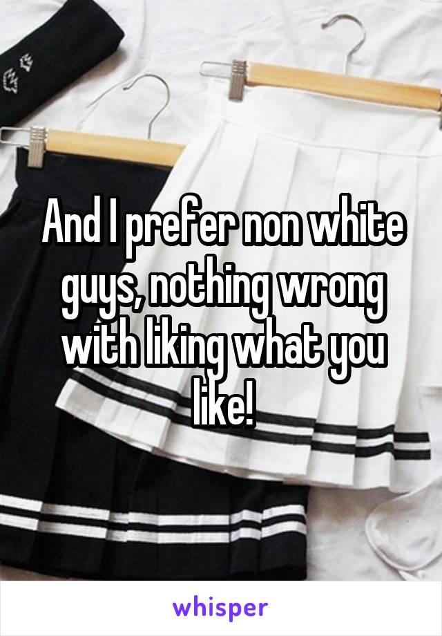 And I prefer non white guys, nothing wrong with liking what you like!