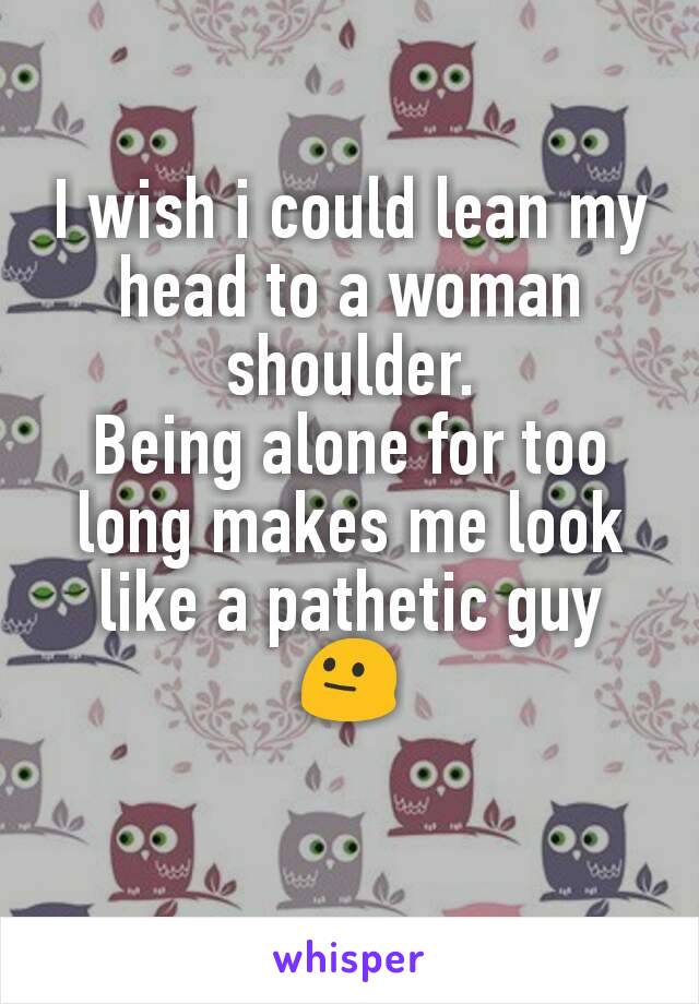 I wish i could lean my head to a woman shoulder.
Being alone for too long makes me look like a pathetic guy 😐