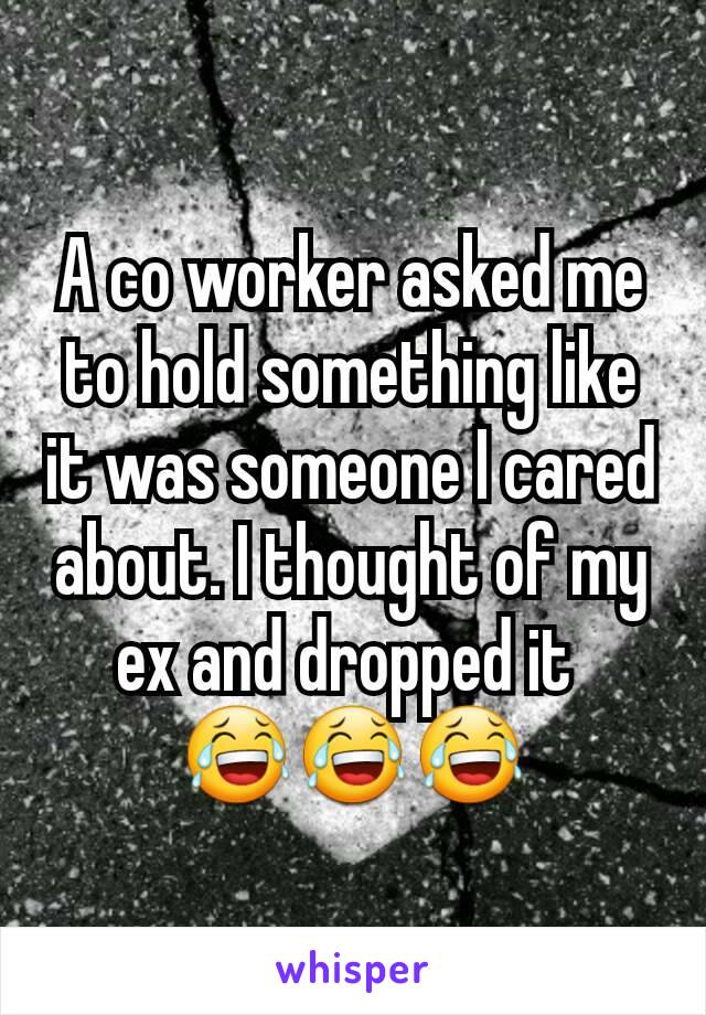 A co worker asked me to hold something like it was someone I cared about. I thought of my ex and dropped it 
😂😂😂