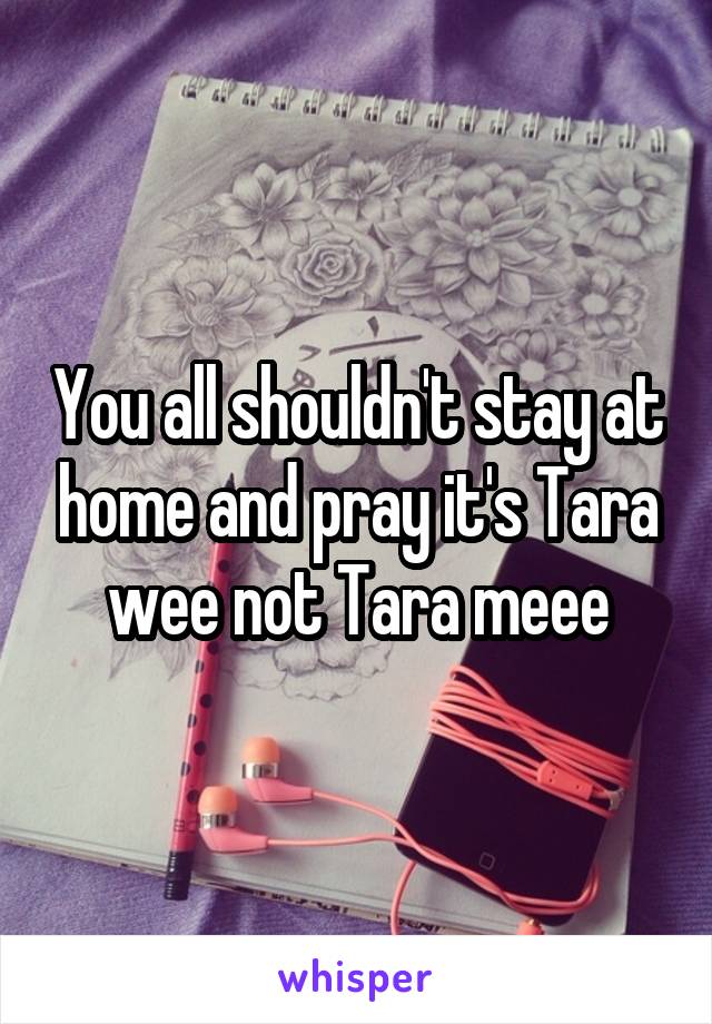 You all shouldn't stay at home and pray it's Tara wee not Tara meee