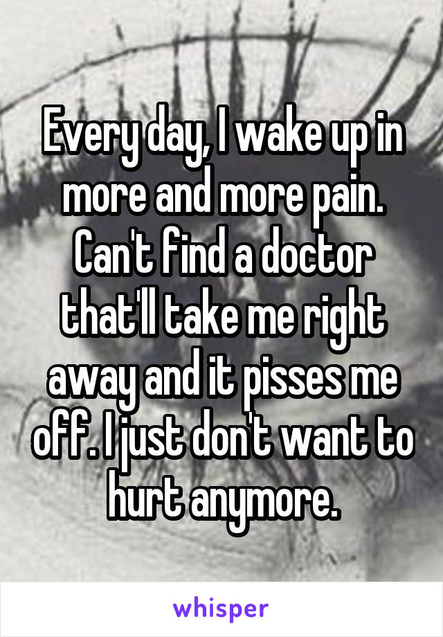Every day, I wake up in more and more pain. Can't find a doctor that'll take me right away and it pisses me off. I just don't want to hurt anymore.