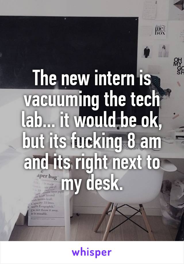 The new intern is vacuuming the tech lab... it would be ok, but its fucking 8 am and its right next to my desk.