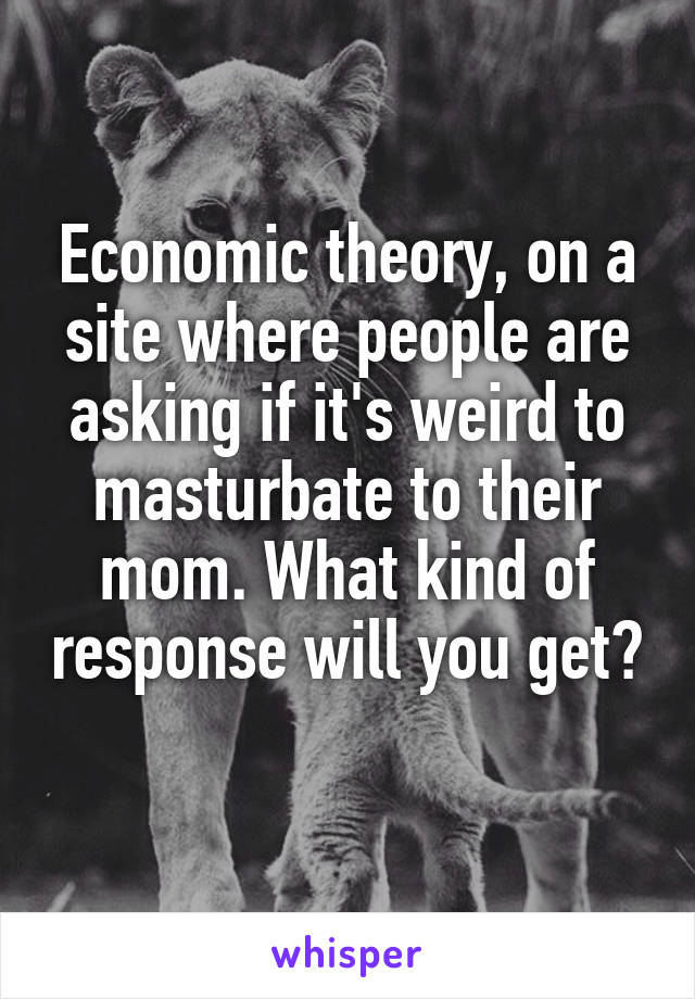 Economic theory, on a site where people are asking if it's weird to masturbate to their mom. What kind of response will you get? 