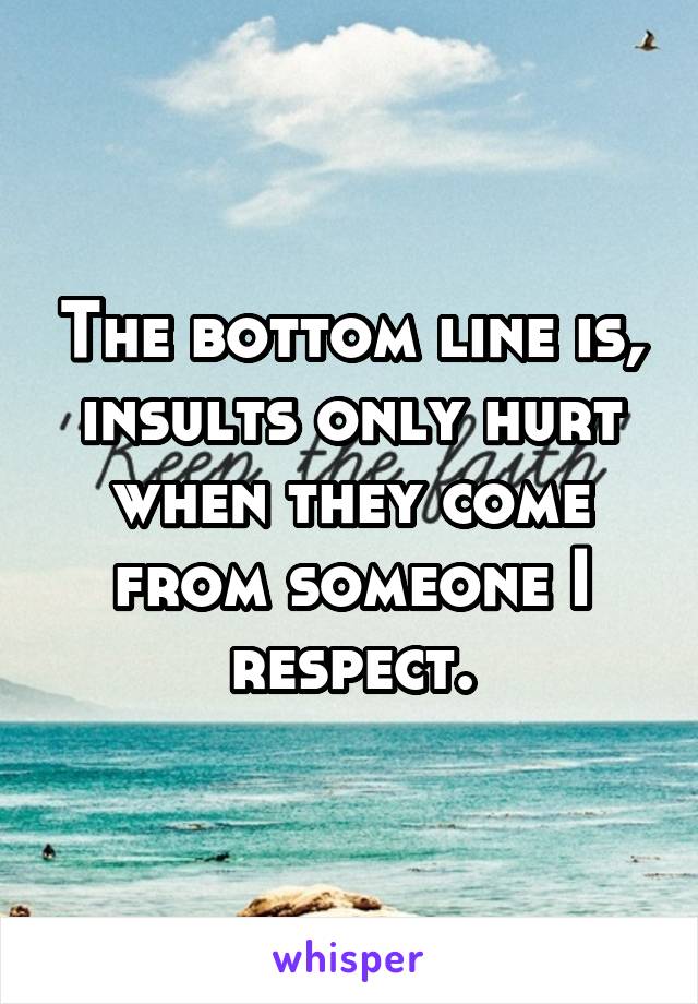 The bottom line is, insults only hurt when they come from someone I respect.