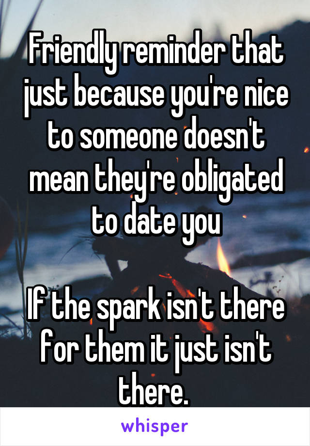 Friendly reminder that just because you're nice to someone doesn't mean they're obligated to date you

If the spark isn't there for them it just isn't there. 
