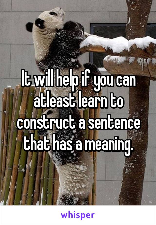 It will help if you can atleast learn to construct a sentence that has a meaning.