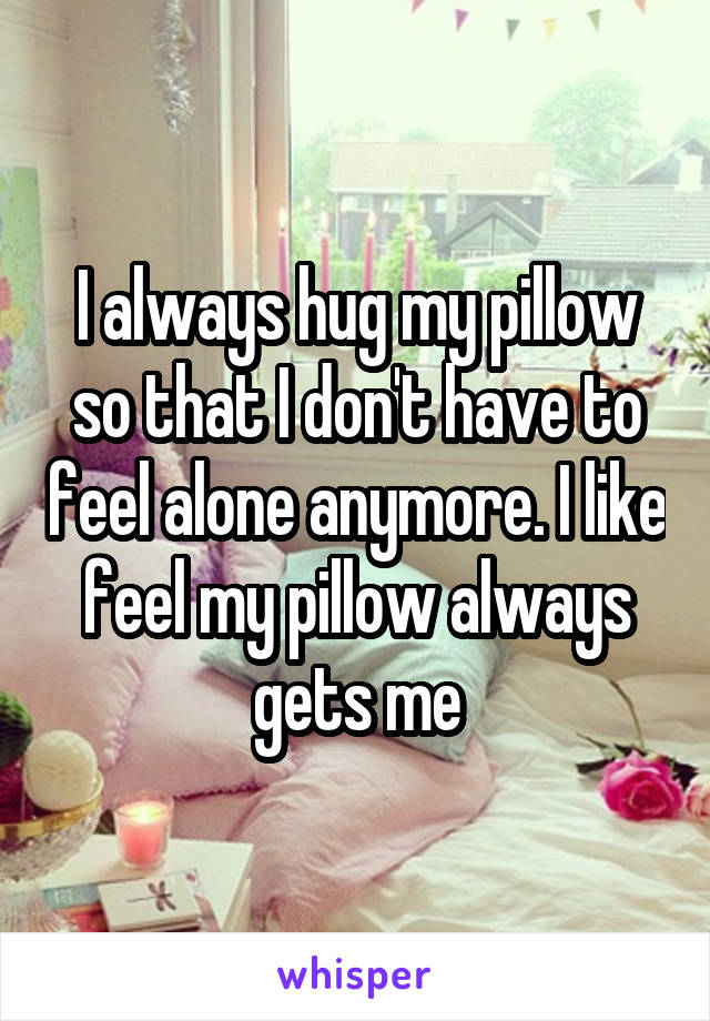 I always hug my pillow so that I don't have to feel alone anymore. I like feel my pillow always gets me