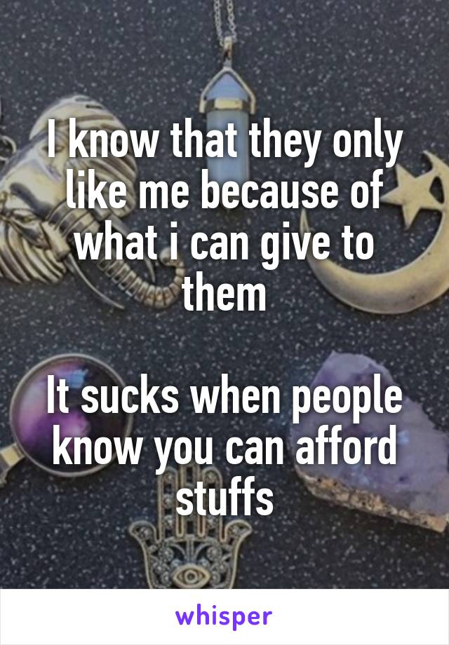 I know that they only like me because of what i can give to them

It sucks when people know you can afford stuffs