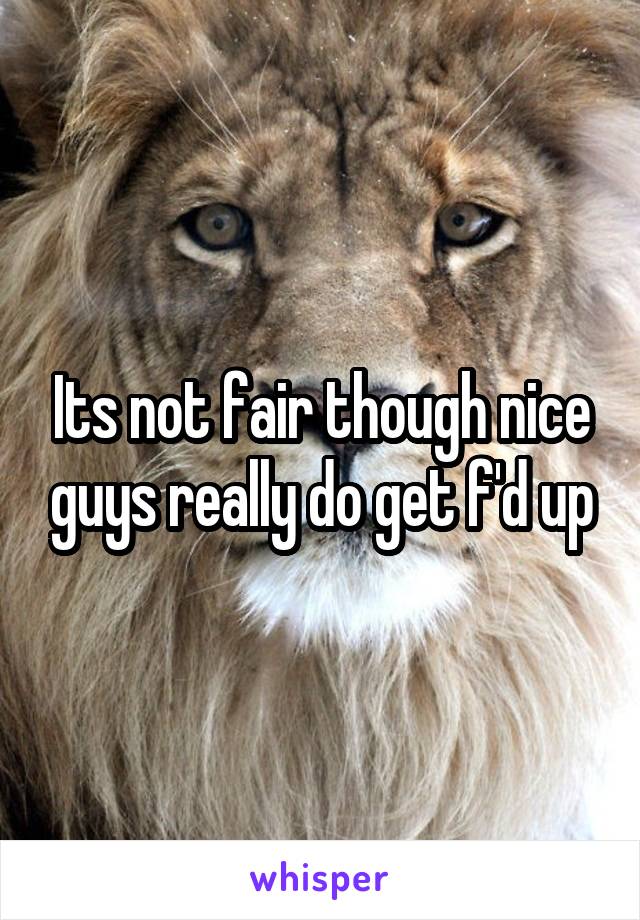 Its not fair though nice guys really do get f'd up