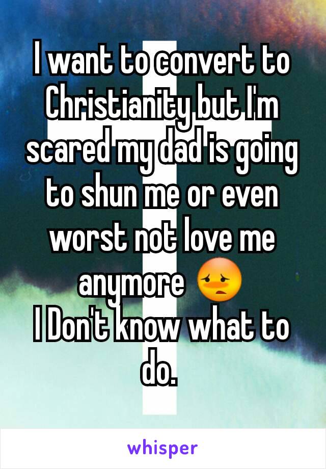 I want to convert to Christianity but I'm scared my dad is going to shun me or even worst not love me anymore 😳
I Don't know what to do. 
