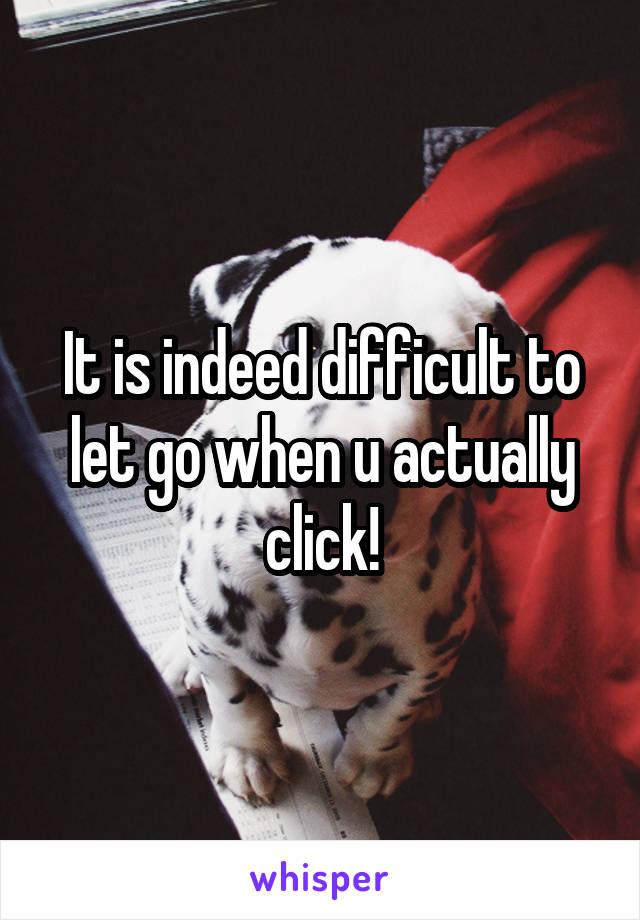 It is indeed difficult to let go when u actually click!