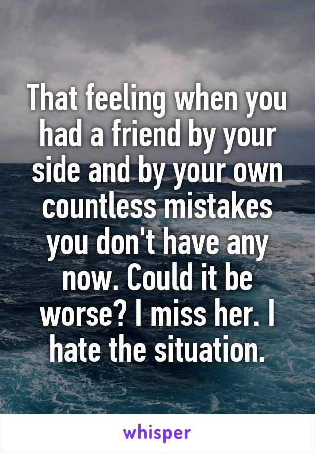 That feeling when you had a friend by your side and by your own countless mistakes you don't have any now. Could it be worse? I miss her. I hate the situation.
