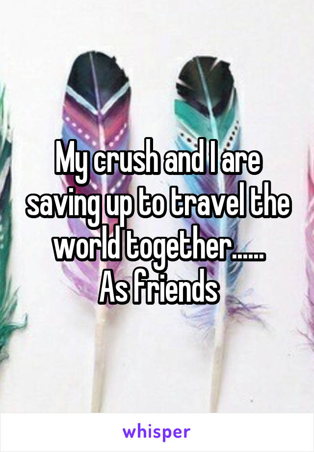 My crush and I are saving up to travel the world together......
As friends
