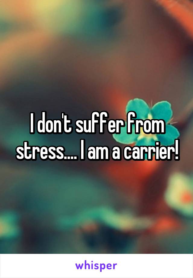 I don't suffer from stress.... I am a carrier!