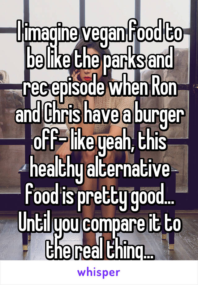 I imagine vegan food to be like the parks and rec episode when Ron and Chris have a burger off- like yeah, this healthy alternative food is pretty good... Until you compare it to the real thing...
