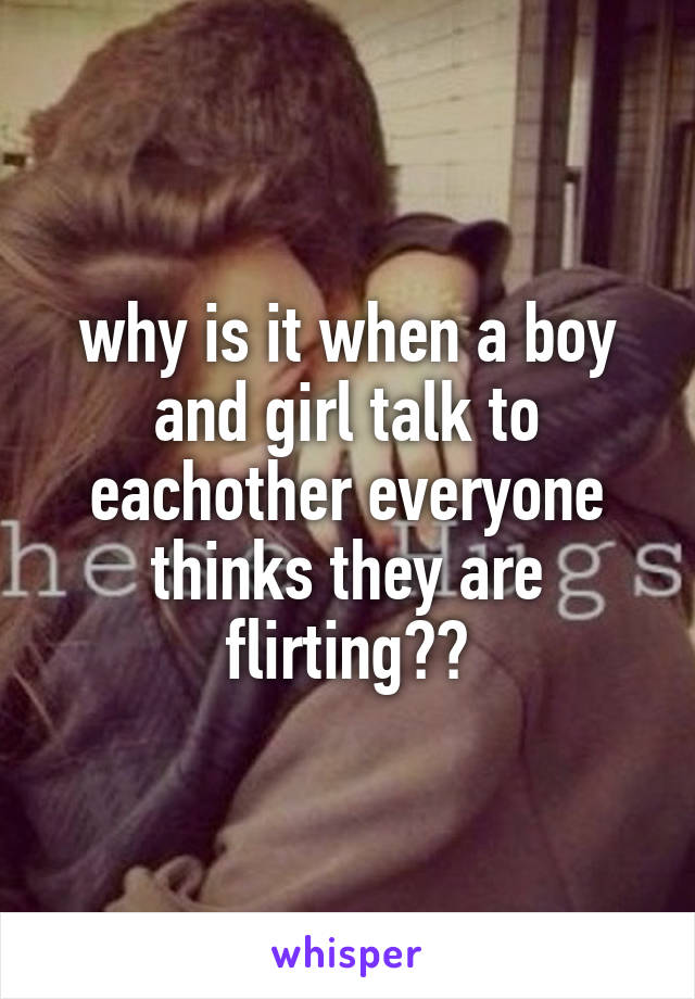 why is it when a boy and girl talk to eachother everyone thinks they are flirting??