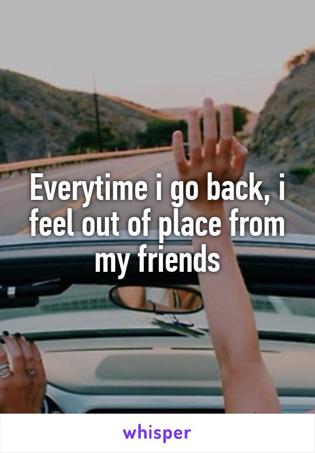 Everytime i go back, i feel out of place from my friends