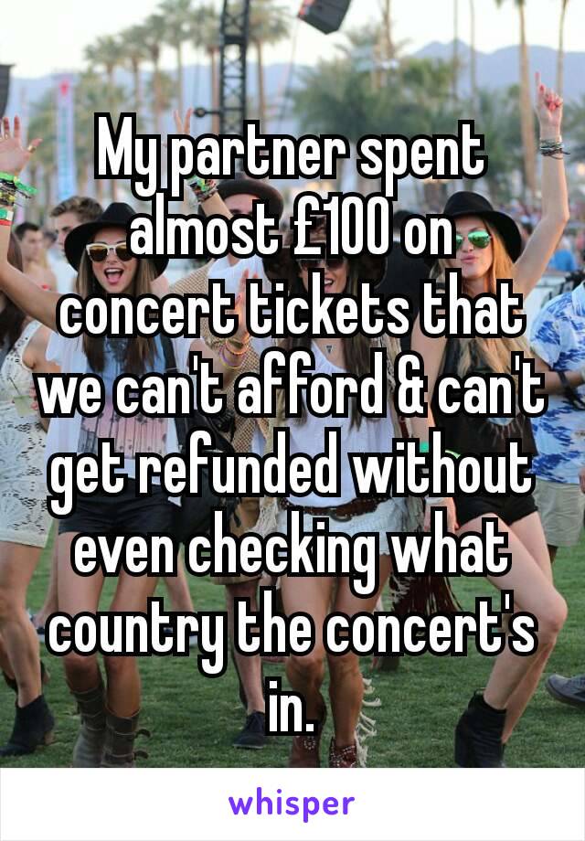 My partner spent almost £100 on concert tickets that we can't afford & can't get refunded without even checking what country the concert's in.