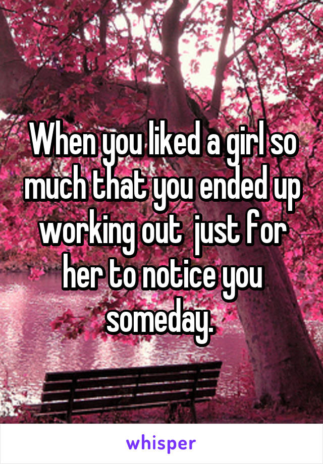 When you liked a girl so much that you ended up working out  just for her to notice you someday. 