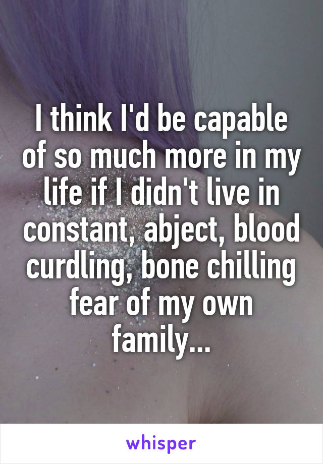 I think I'd be capable of so much more in my life if I didn't live in constant, abject, blood curdling, bone chilling fear of my own family...