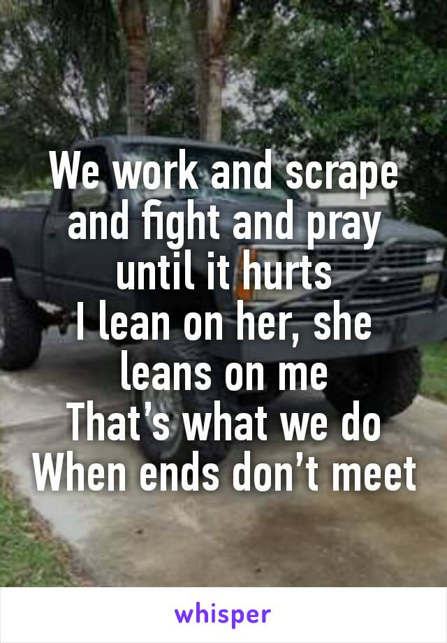 We work and scrape and fight and pray until it hurts
I lean on her, she leans on me
That’s what we do
When ends don’t meet