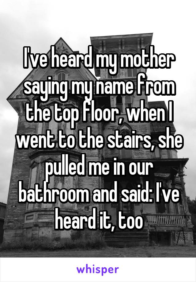 I've heard my mother saying my name from the top floor, when I went to the stairs, she pulled me in our bathroom and said: I've heard it, too