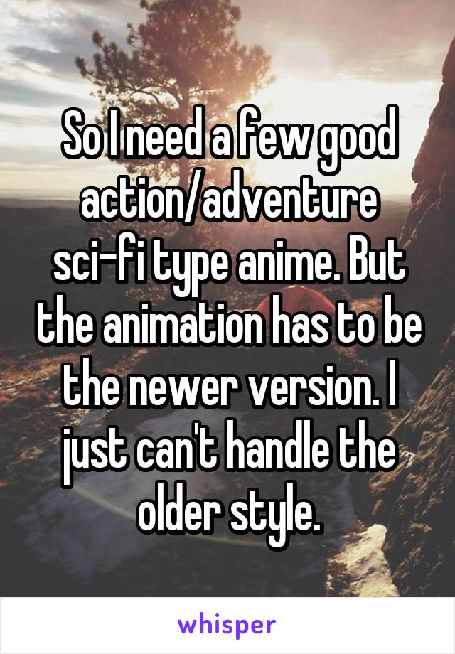 So I need a few good action/adventure sci-fi type anime. But the animation has to be the newer version. I just can't handle the older style.