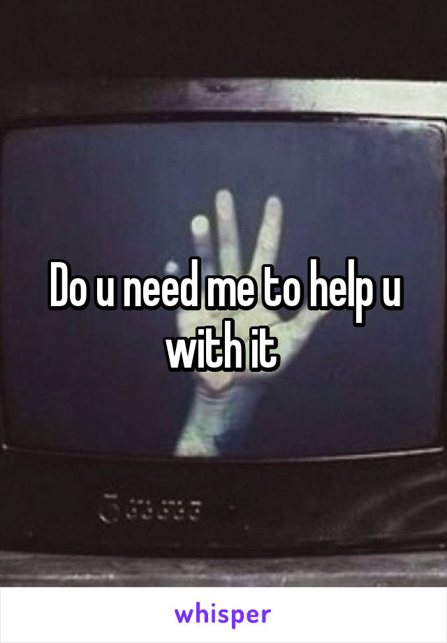 Do u need me to help u with it 