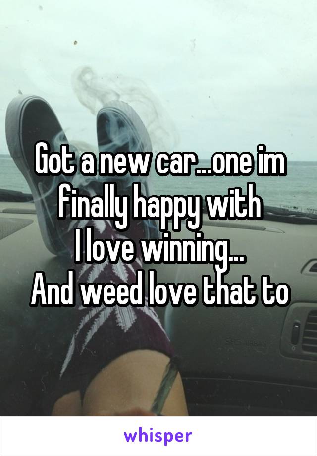 Got a new car...one im finally happy with
I love winning...
And weed love that to