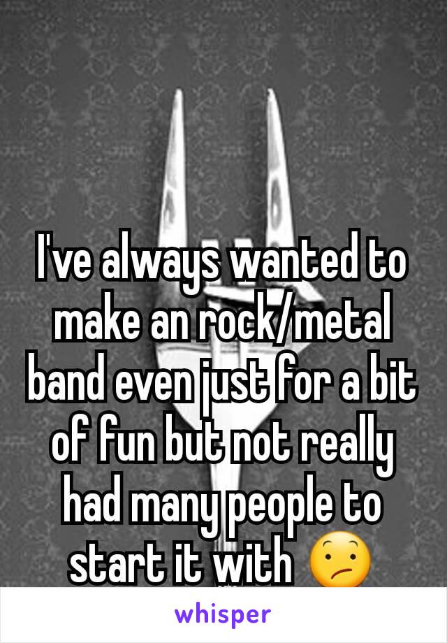 I've always wanted to make an rock/metal band even just for a bit of fun but not really had many people to start it with 😕