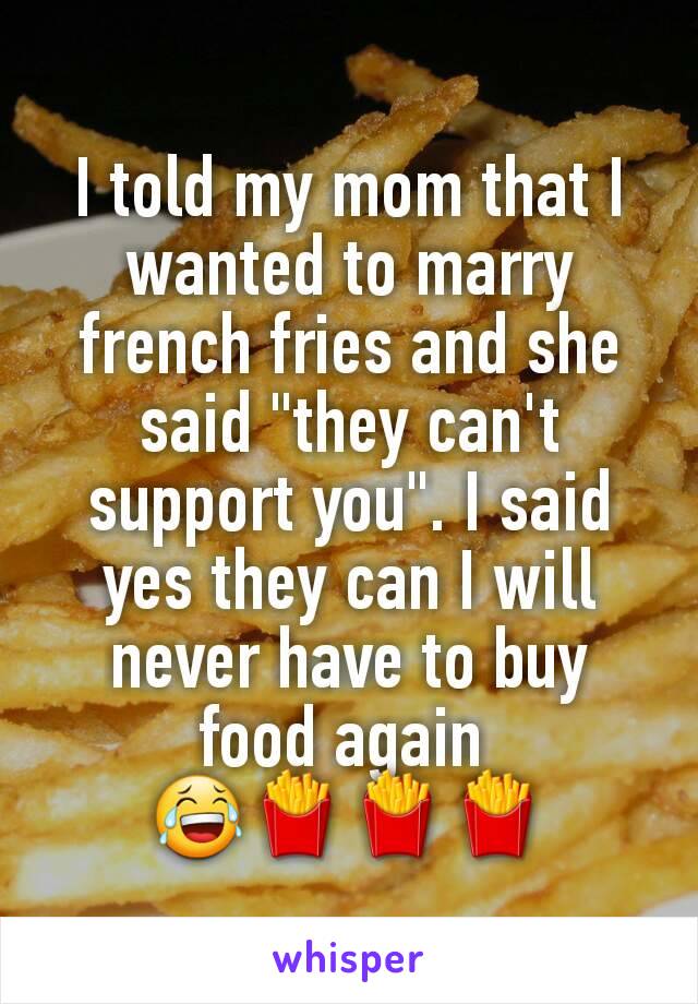 I told my mom that I wanted to marry french fries and she said "they can't support you". I said yes they can I will never have to buy food again 
😂🍟🍟🍟