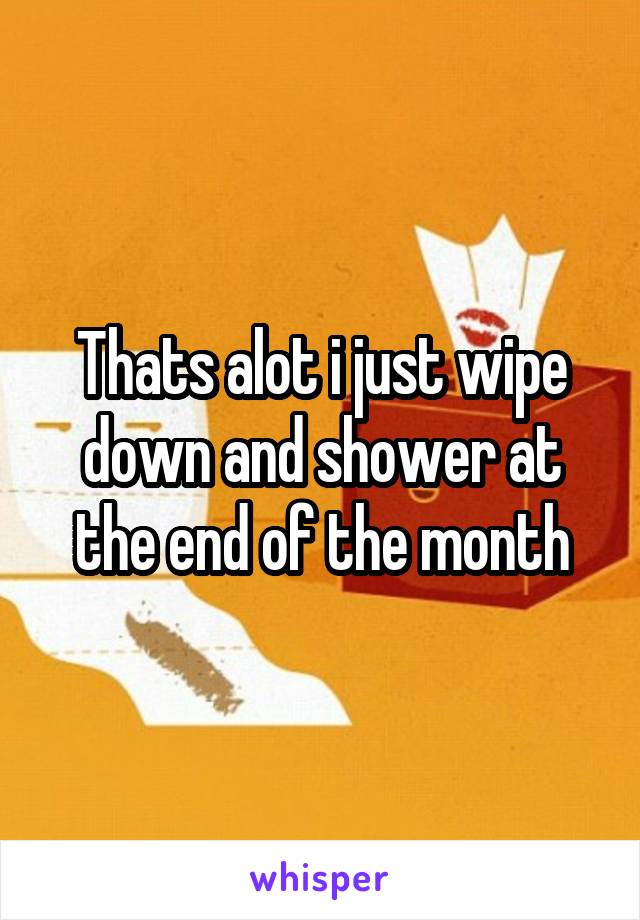 Thats alot i just wipe down and shower at the end of the month