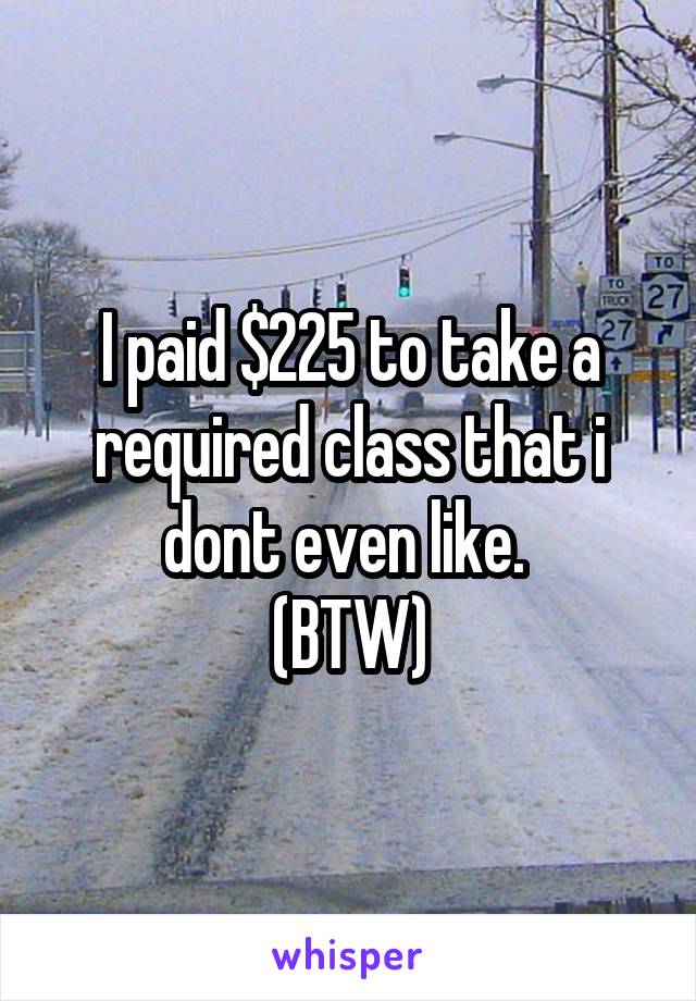 I paid $225 to take a required class that i dont even like. 
(BTW)