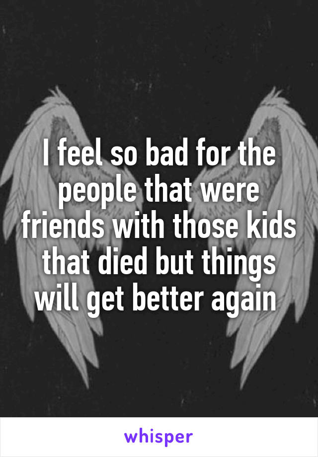 I feel so bad for the people that were friends with those kids that died but things will get better again 