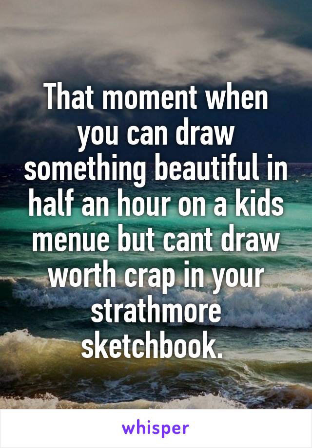 That moment when you can draw something beautiful in half an hour on a kids menue but cant draw worth crap in your strathmore sketchbook. 