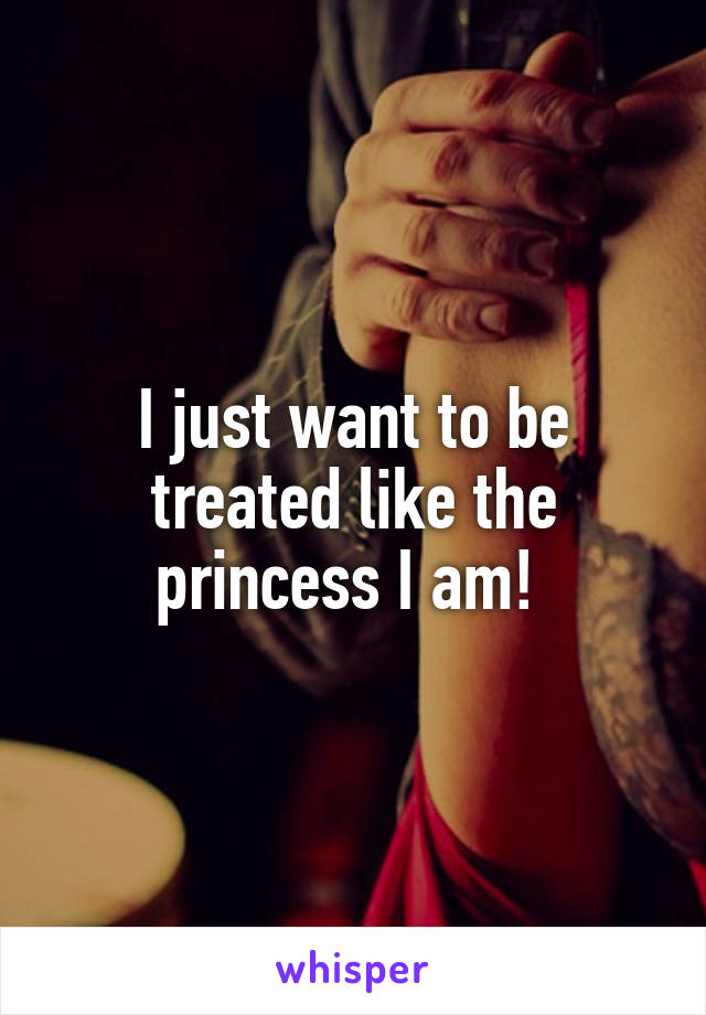 I just want to be treated like the princess I am! 
