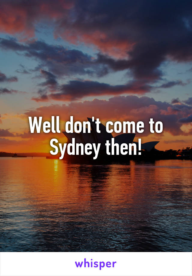 Well don't come to Sydney then!