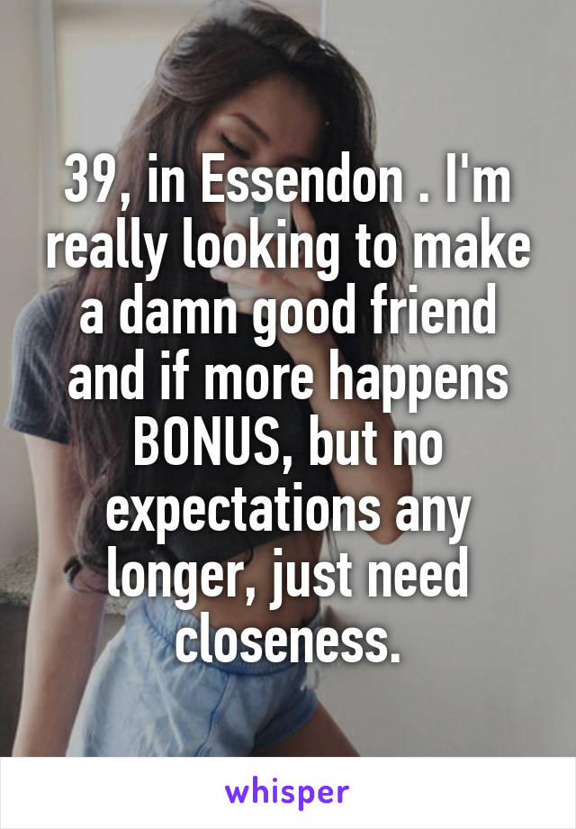39, in Essendon . I'm really looking to make a damn good friend and if more happens BONUS, but no expectations any longer, just need closeness.