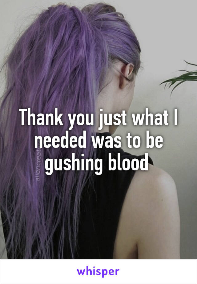 Thank you just what I needed was to be gushing blood 