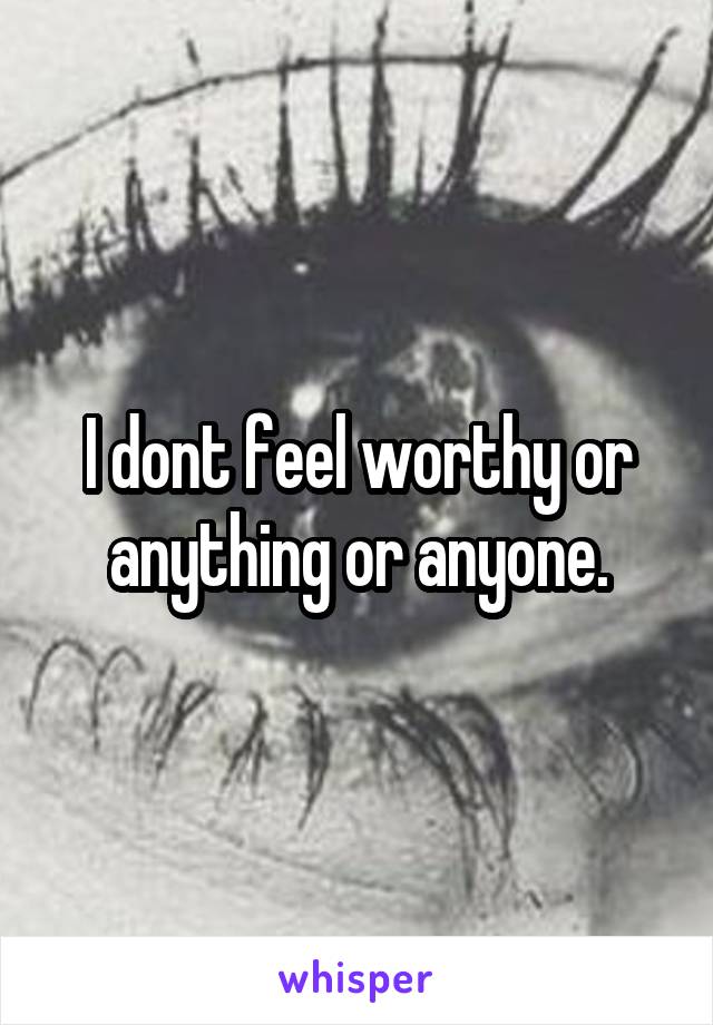 I dont feel worthy or anything or anyone.