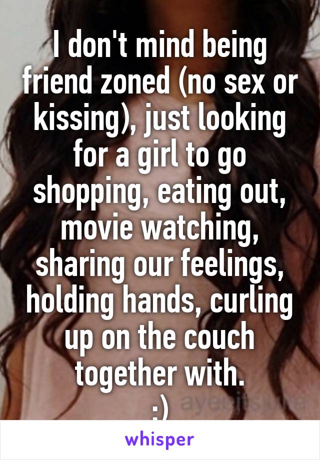 I don't mind being friend zoned (no sex or kissing), just looking for a girl to go shopping, eating out, movie watching, sharing our feelings, holding hands, curling up on the couch together with.
:)