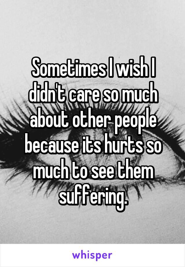 Sometimes I wish I didn't care so much about other people because its hurts so much to see them suffering.