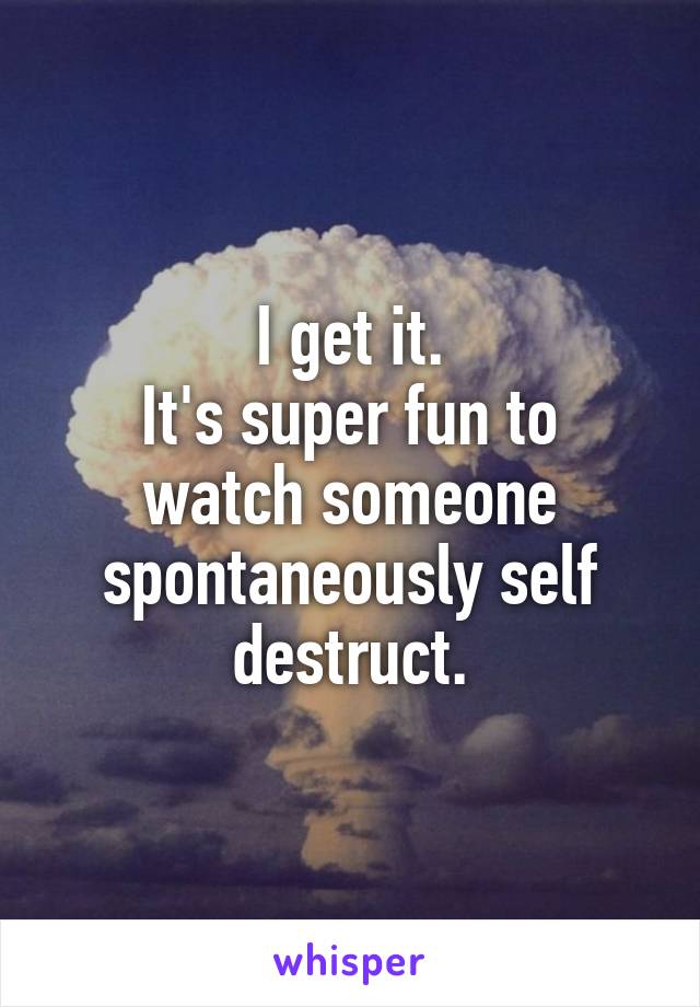I get it.
It's super fun to watch someone spontaneously self destruct.