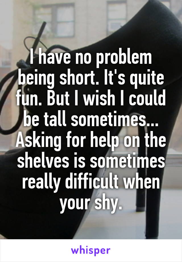 I have no problem being short. It's quite fun. But I wish I could be tall sometimes... Asking for help on the shelves is sometimes really difficult when your shy.