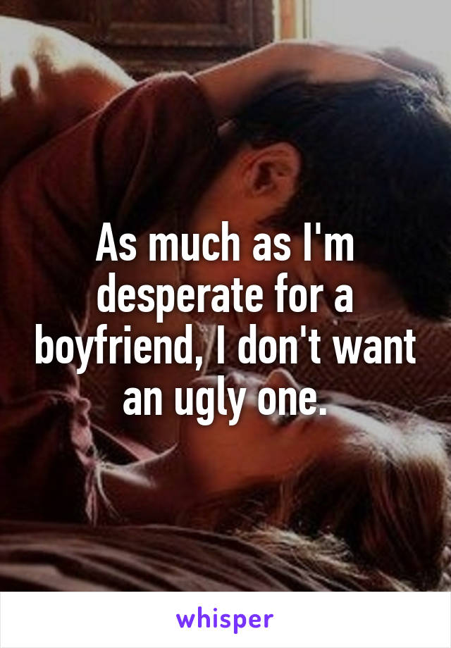 As much as I'm desperate for a boyfriend, I don't want an ugly one.