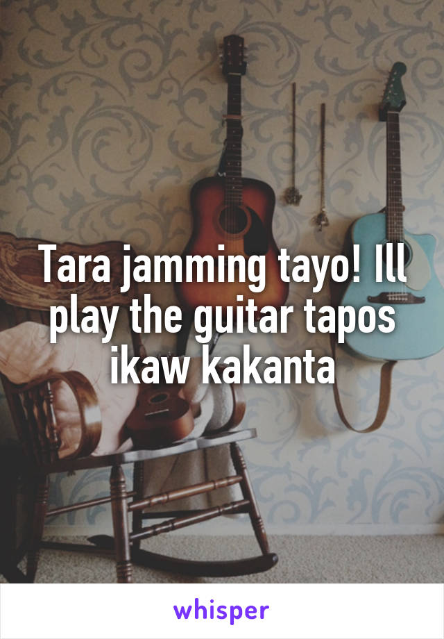 Tara jamming tayo! Ill play the guitar tapos ikaw kakanta