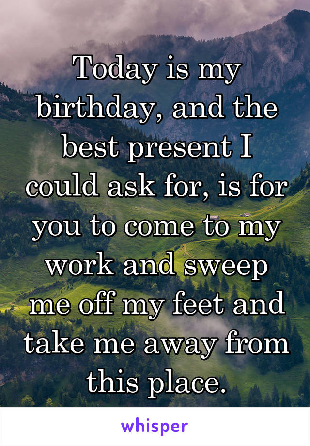 Today is my birthday, and the best present I could ask for, is for you to come to my work and sweep me off my feet and take me away from this place.