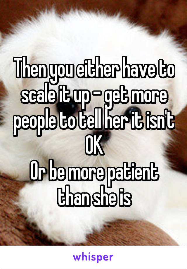 Then you either have to scale it up - get more people to tell her it isn't OK
Or be more patient than she is