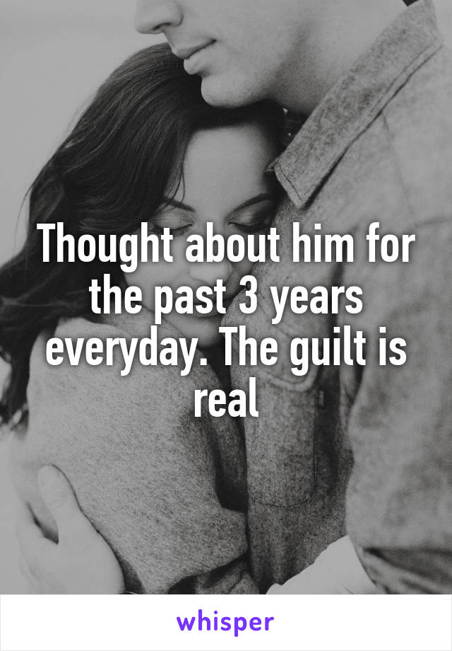 Thought about him for the past 3 years everyday. The guilt is real