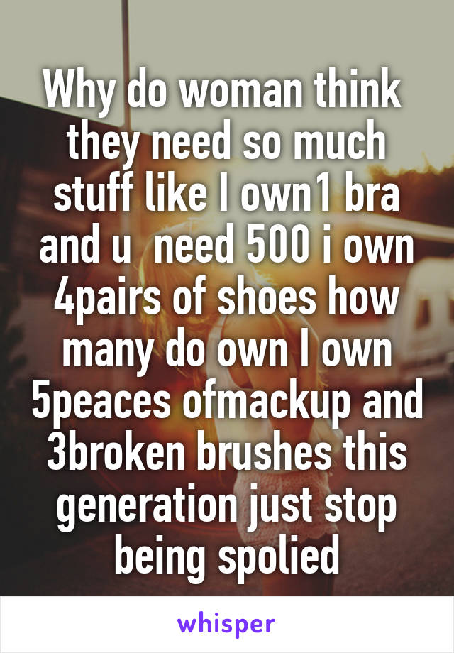 Why do woman think 
they need so much stuff like I own1 bra and u  need 500 i own 4pairs of shoes how many do own I own 5peaces ofmackup and 3broken brushes this generation just stop being spolied